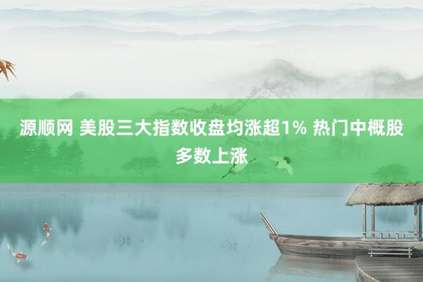 源顺网 美股三大指数收盘均涨超1% 热门中概股多数上涨