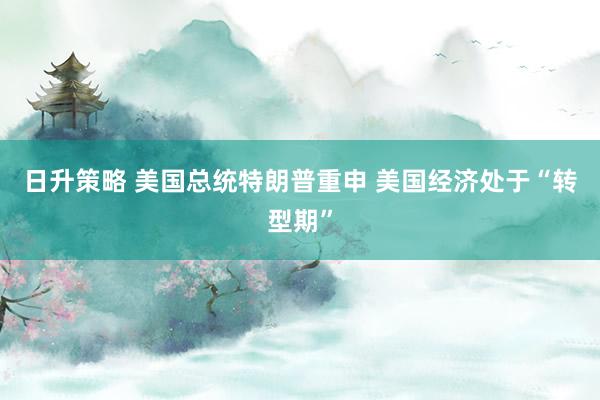 日升策略 美国总统特朗普重申 美国经济处于“转型期”