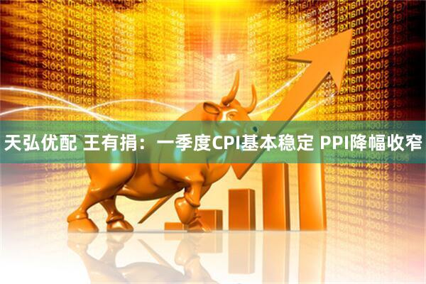 天弘优配 王有捐：一季度CPI基本稳定 PPI降幅收窄