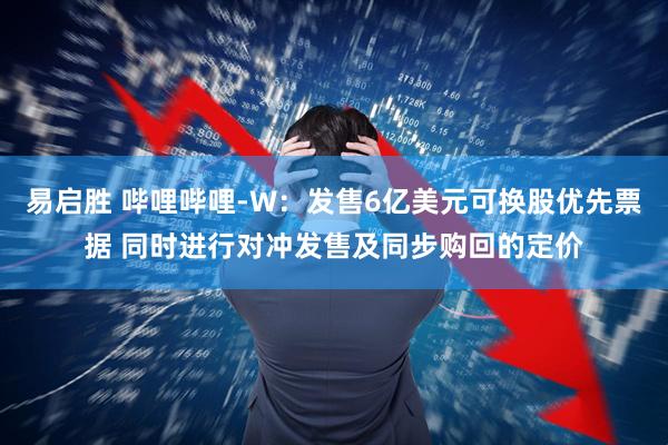 易启胜 哔哩哔哩-W：发售6亿美元可换股优先票据 同时进行对冲发售及同步购回的定价