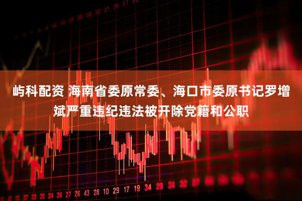 屿科配资 海南省委原常委、海口市委原书记罗增斌严重违纪违法被开除党籍和公职