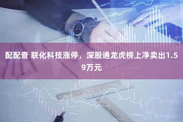 配配查 联化科技涨停，深股通龙虎榜上净卖出1.59万元