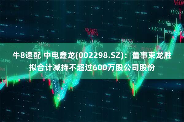 牛8速配 中电鑫龙(002298.SZ)：董事束龙胜拟合计减持不超过600万股公司股份