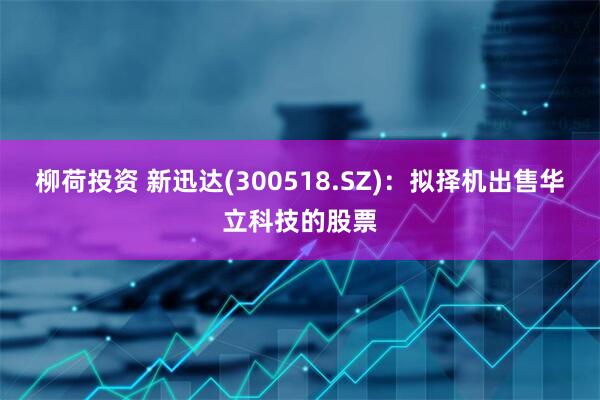 柳荷投资 新迅达(300518.SZ)：拟择机出售华立科技的股票