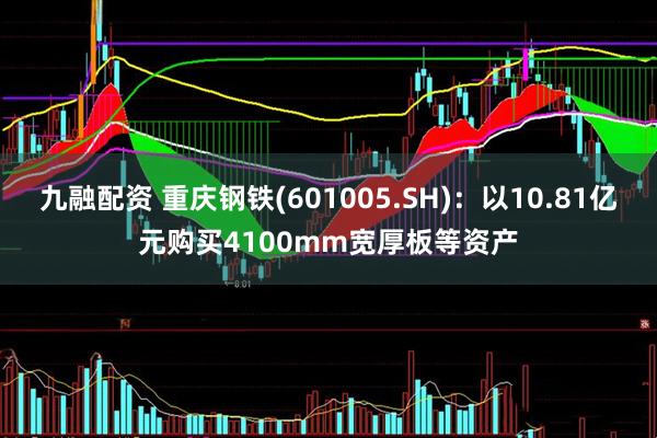 九融配资 重庆钢铁(601005.SH)：以10.81亿元购买4100mm宽厚板等资产