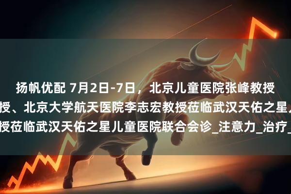 扬帆优配 7月2日-7日，北京儿童医院张峰教授、上海儿童医院张金凤教授、北京大学航天医院李志宏教授莅临武汉天佑之星儿童医院联合会诊_注意力_治疗_干预