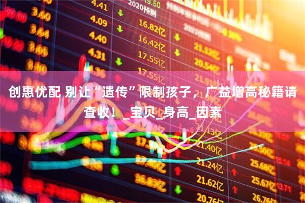 创惠优配 别让“遗传”限制孩子，广益增高秘籍请查收！_宝贝_身高_因素