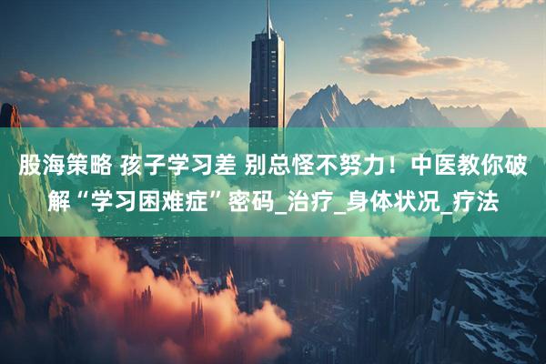 股海策略 孩子学习差 别总怪不努力！中医教你破解“学习困难症”密码_治疗_身体状况_疗法