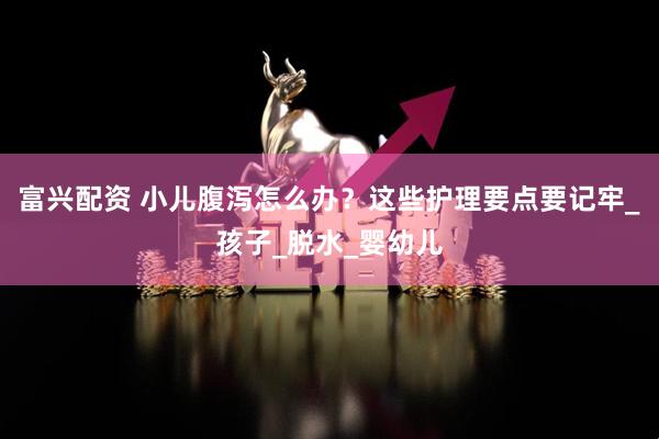 富兴配资 小儿腹泻怎么办？这些护理要点要记牢_孩子_脱水_婴幼儿