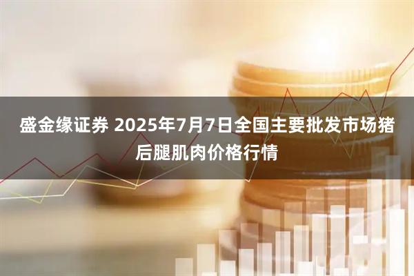 盛金缘证券 2025年7月7日全国主要批发市场猪后腿肌肉价格行情