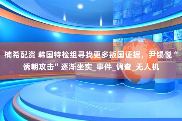 楠希配资 韩国特检组寻找更多叛国证据，尹锡悦“诱朝攻击”逐渐坐实_事件_调查_无人机