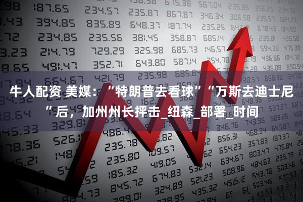 牛人配资 美媒：“特朗普去看球”“万斯去迪士尼”后，加州州长抨击_纽森_部署_时间
