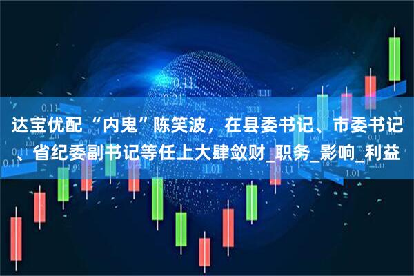 达宝优配 “内鬼”陈笑波，在县委书记、市委书记、省纪委副书记等任上大肆敛财_职务_影响_利益