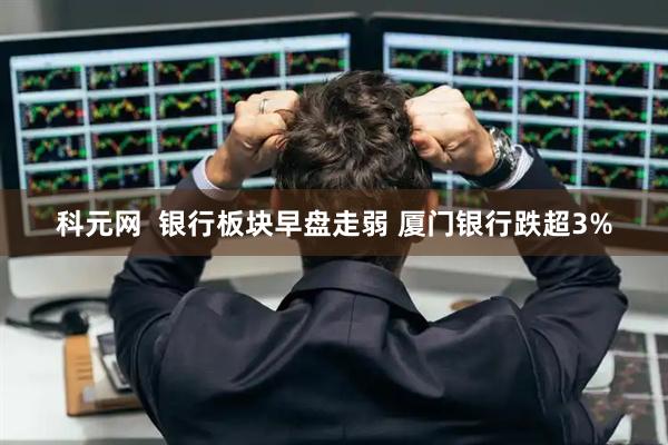 科元网  银行板块早盘走弱 厦门银行跌超3%
