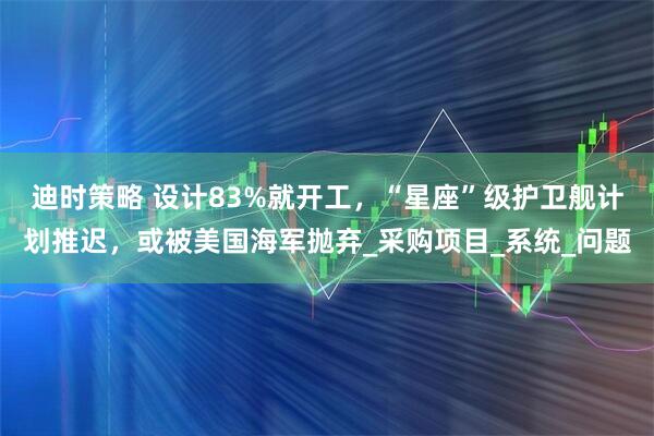 迪时策略 设计83%就开工，“星座”级护卫舰计划推迟，或被美国海军抛弃_采购项目_系统_问题
