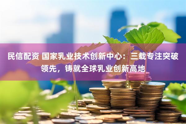 民信配资 国家乳业技术创新中心：三载专注突破领先，铸就全球乳业创新高地