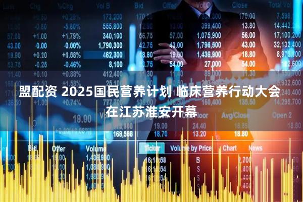 盟配资 2025国民营养计划 临床营养行动大会 在江苏淮安开幕