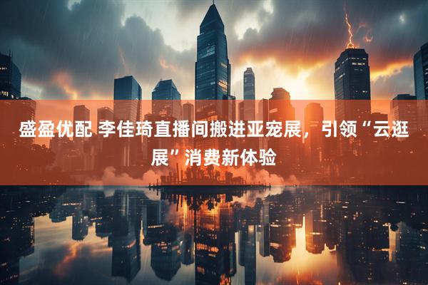 盛盈优配 李佳琦直播间搬进亚宠展，引领“云逛展”消费新体验