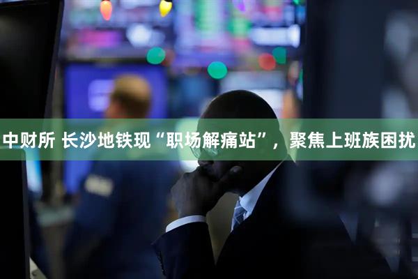 中财所 长沙地铁现“职场解痛站”，聚焦上班族困扰