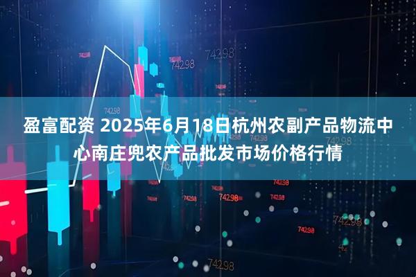 盈富配资 2025年6月18日杭州农副产品物流中心南庄兜农产品批发市场价格行情