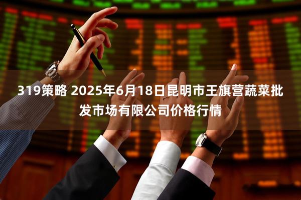 319策略 2025年6月18日昆明市王旗营蔬菜批发市场有限公司价格行情