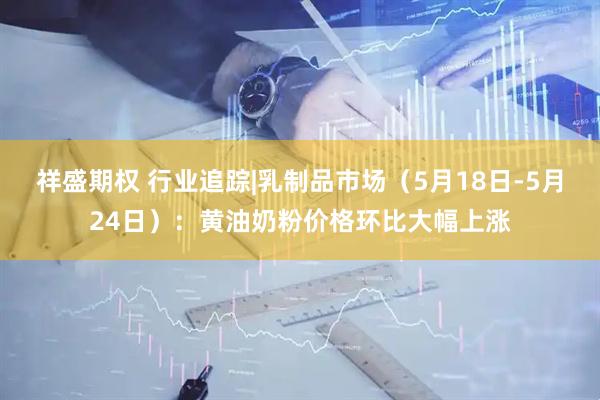 祥盛期权 行业追踪|乳制品市场（5月18日-5月24日）：黄油奶粉价格环比大幅上涨