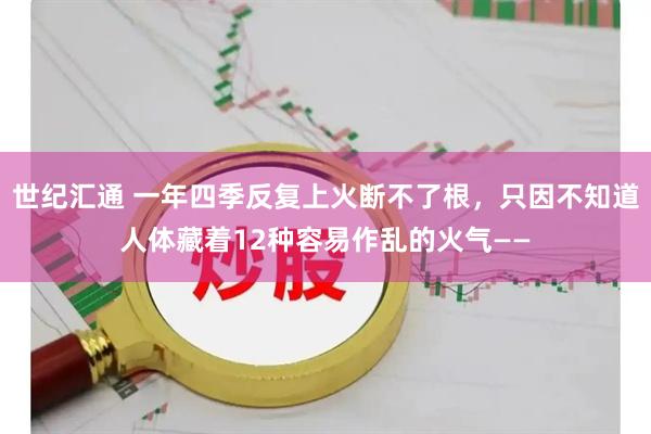 世纪汇通 一年四季反复上火断不了根,只因不知道人体藏着12种容易作乱的火气——